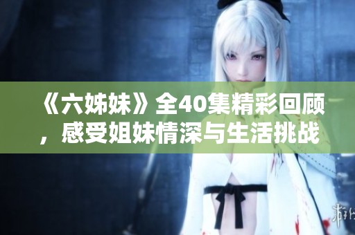 《六姊妹》全40集精彩回顾，感受姐妹情深与生活挑战的真实展现