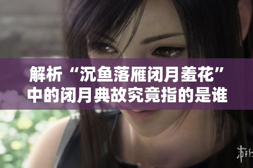 解析“沉鱼落雁闭月羞花”中的闭月典故究竟指的是谁的美丽与智慧