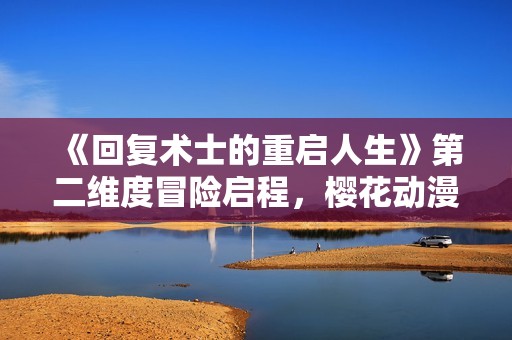 《回复术士的重启人生》第二维度冒险启程，樱花动漫再度续写奇幻旅程