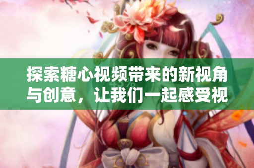 探索糖心视频带来的新视角与创意，让我们一起感受视觉盛宴的魅力