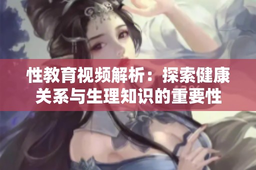 性教育视频解析：探索健康关系与生理知识的重要性