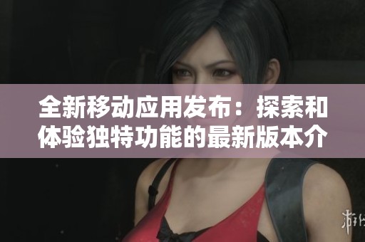 全新移动应用发布：探索和体验独特功能的最新版本介绍