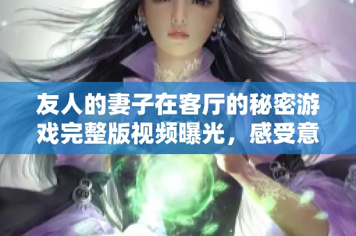友人的妻子在客厅的秘密游戏完整版视频曝光，感受意外的刺激与乐趣