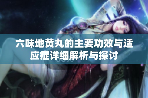 六味地黄丸的主要功效与适应症详细解析与探讨