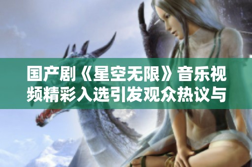 国产剧《星空无限》音乐视频精彩入选引发观众热议与期待