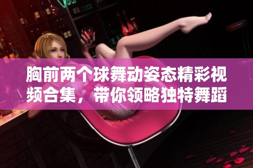 胸前两个球舞动姿态精彩视频合集，带你领略独特舞蹈魅力