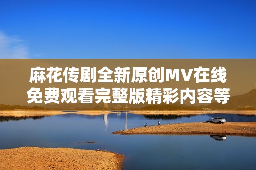 麻花传剧全新原创MV在线免费观看完整版精彩内容等你来体验