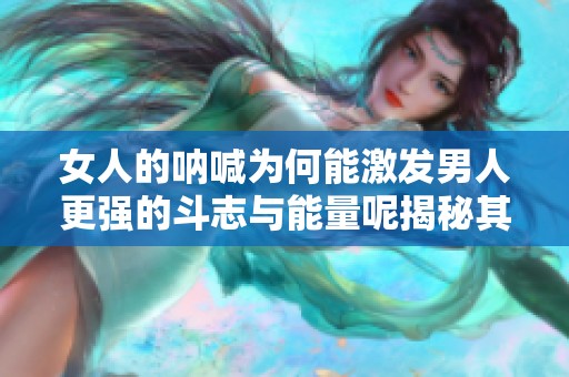 女人的呐喊为何能激发男人更强的斗志与能量呢揭秘其中的奥秘与心理因素
