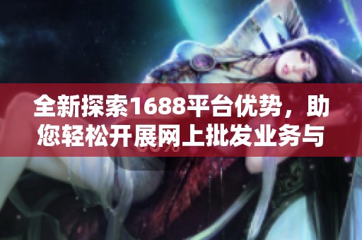 全新探索1688平台优势，助您轻松开展网上批发业务与贸易合作