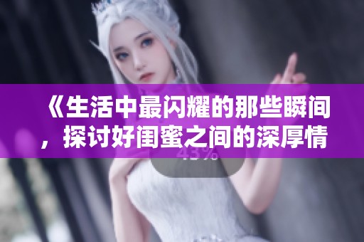 《生活中最闪耀的那些瞬间，探讨好闺蜜之间的深厚情谊与默契》