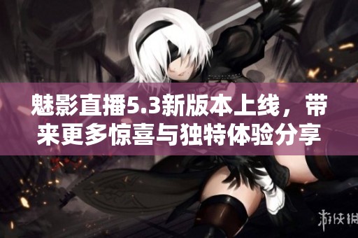 魅影直播5.3新版本上线，带来更多惊喜与独特体验分享