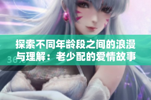 探索不同年龄段之间的浪漫与理解：老少配的爱情故事与挑战