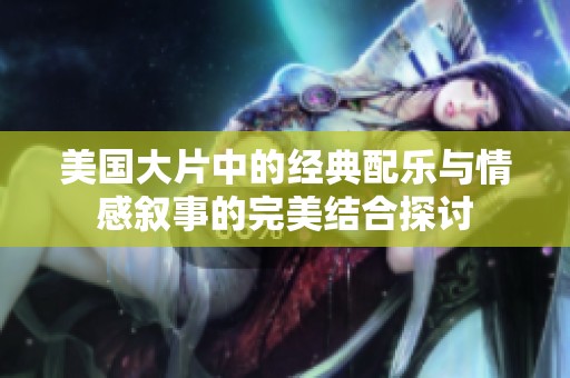美国大片中的经典配乐与情感叙事的完美结合探讨