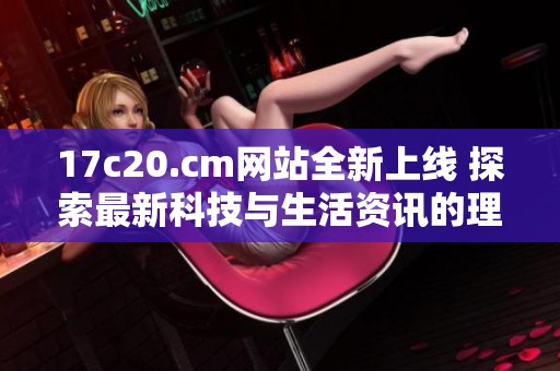 17c20.cm网站全新上线 探索最新科技与生活资讯的理想平台