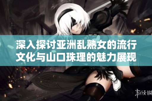 深入探讨亚洲乱熟女的流行文化与山口珠理的魅力展现
