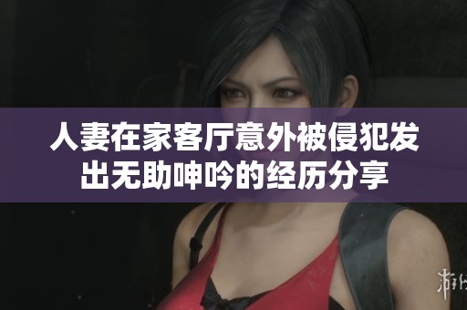 人妻在家客厅意外被侵犯发出无助呻吟的经历分享