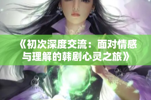 《初次深度交流：面对情感与理解的韩剧心灵之旅》