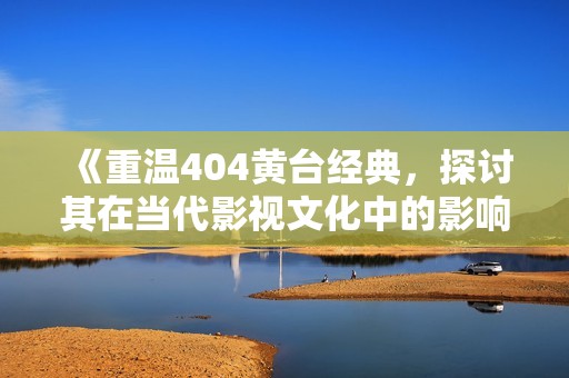《重温404黄台经典，探讨其在当代影视文化中的影响与价值》