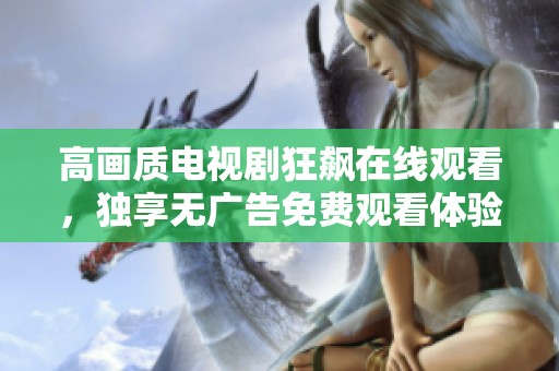 高画质电视剧狂飙在线观看，独享无广告免费观看体验尽在此处