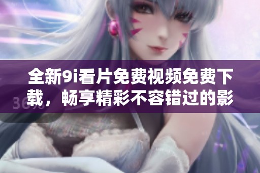 全新9i看片免费视频免费下载，畅享精彩不容错过的影音盛宴