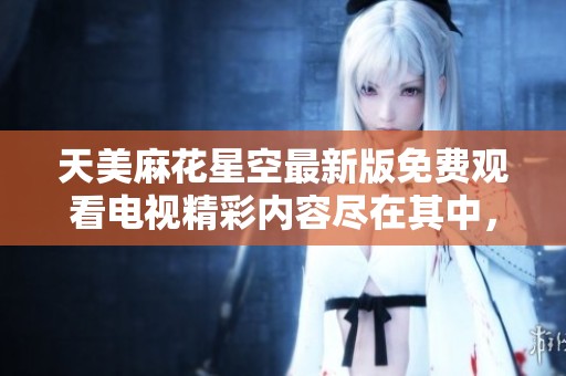 天美麻花星空最新版免费观看电视精彩内容尽在其中，快来体验吧！