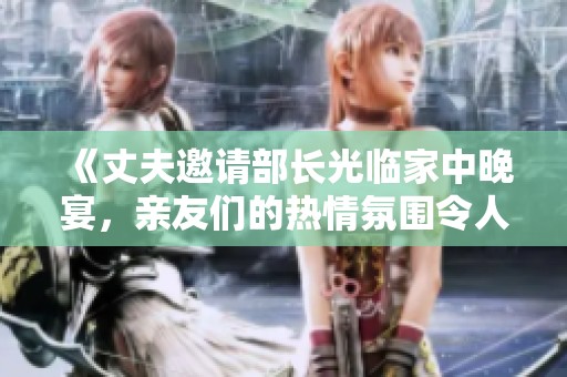 《丈夫邀请部长光临家中晚宴，亲友们的热情氛围令人难忘》