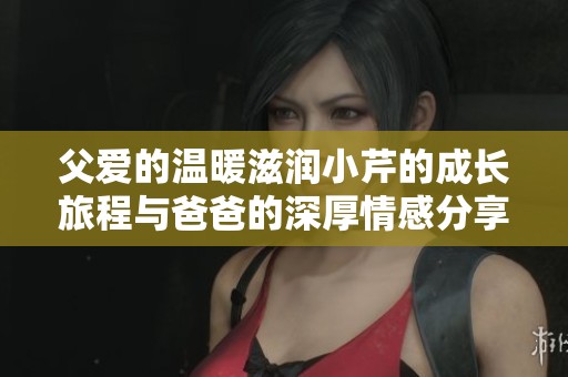 父爱的温暖滋润小芹的成长旅程与爸爸的深厚情感分享