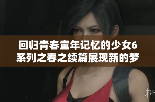 回归青春童年记忆的少女6系列之春之续篇展现新的梦想与成长