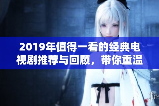 2019年值得一看的经典电视剧推荐与回顾，带你重温精彩瞬间