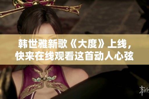 韩世雅新歌《大度》上线，快来在线观看这首动人心弦的歌曲吧
