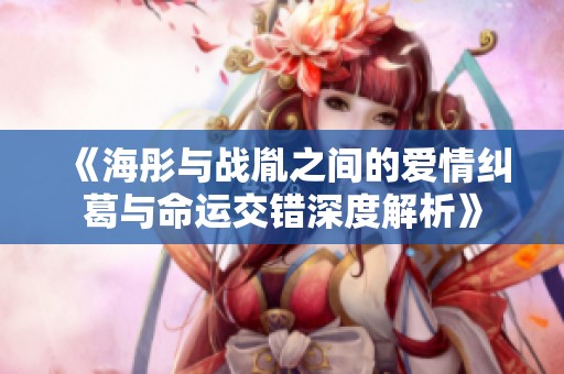 《海彤与战胤之间的爱情纠葛与命运交错深度解析》