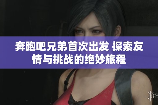 奔跑吧兄弟首次出发 探索友情与挑战的绝妙旅程