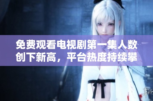免费观看电视剧第一集人数创下新高，平台热度持续攀升