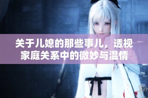 关于儿媳的那些事儿，透视家庭关系中的微妙与温情