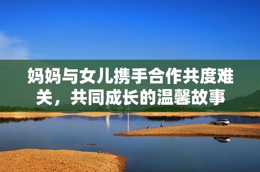 妈妈与女儿携手合作共度难关，共同成长的温馨故事