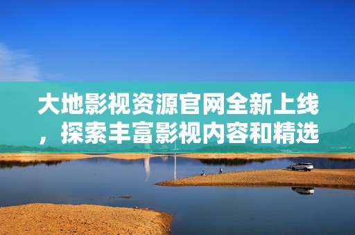 大地影视资源官网全新上线，探索丰富影视内容和精选资源服务
