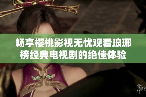 畅享樱桃影视无忧观看琅琊榜经典电视剧的绝佳体验
