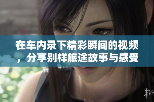 在车内录下精彩瞬间的视频，分享别样旅途故事与感受