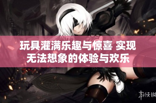 玩具灌满乐趣与惊喜 实现无法想象的体验与欢乐