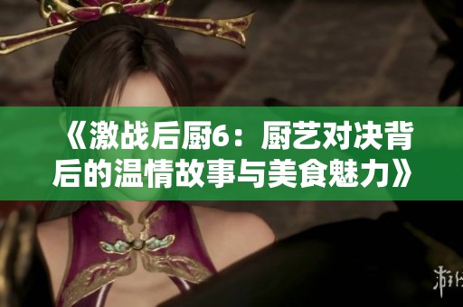 《激战后厨6：厨艺对决背后的温情故事与美食魅力》