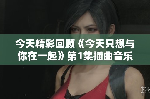 今天精彩回顾《今天只想与你在一起》第1集插曲音乐时刻