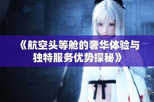 《航空头等舱的奢华体验与独特服务优势探秘》
