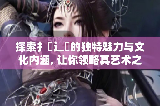 探索扌喿辶畐的独特魅力与文化内涵, 让你领略其艺术之美