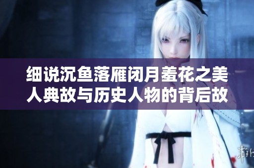 细说沉鱼落雁闭月羞花之美人典故与历史人物的背后故事
