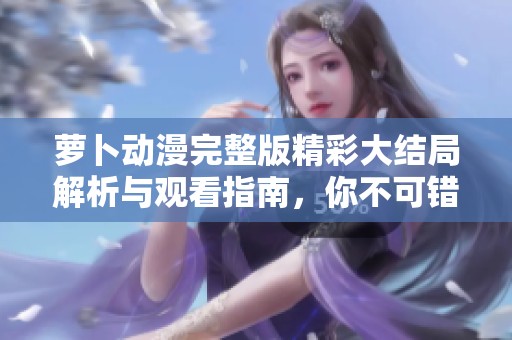 萝卜动漫完整版精彩大结局解析与观看指南，你不可错过的精彩时刻