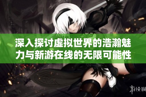 深入探讨虚拟世界的浩瀚魅力与新游在线的无限可能性