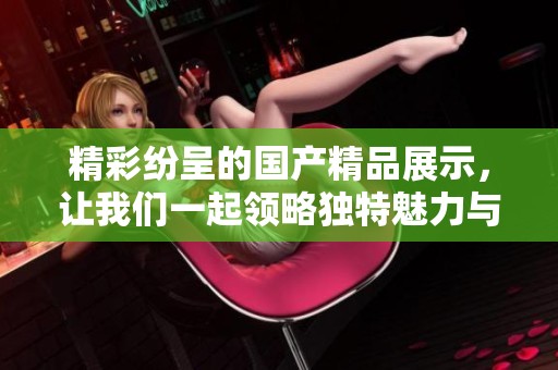 精彩纷呈的国产精品展示，让我们一起领略独特魅力与创意风采