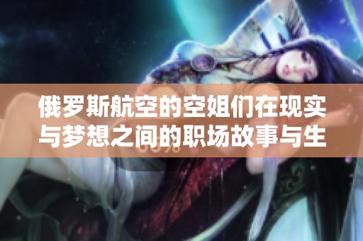 俄罗斯航空的空姐们在现实与梦想之间的职场故事与生活体验分享