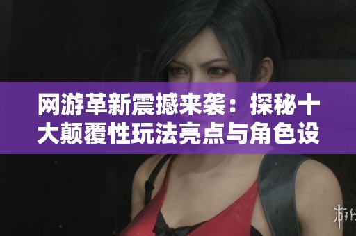 网游革新震撼来袭：探秘十大颠覆性玩法亮点与角色设计