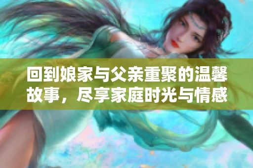 回到娘家与父亲重聚的温馨故事，尽享家庭时光与情感纠葛